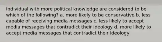 Individual with more political knowledge are considered to be which of the following? a. more likely to be conservative b. less capable of receiving media messages c. less likely to accept media messages that contradict their ideology d. more likely to accept media messages that contradict their ideology