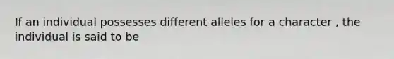 If an individual possesses different alleles for a character , the individual is said to be