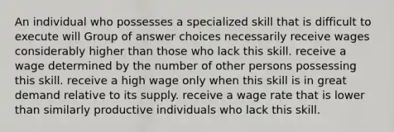 An individual who possesses a specialized skill that is difficult to execute will Group of answer choices necessarily receive wages considerably higher than those who lack this skill. receive a wage determined by the number of other persons possessing this skill. receive a high wage only when this skill is in great demand relative to its supply. receive a wage rate that is lower than similarly productive individuals who lack this skill.