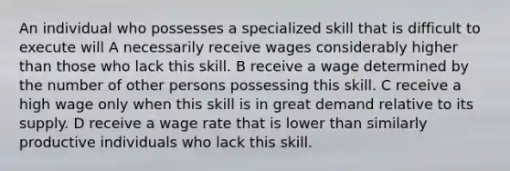 An individual who possesses a specialized skill that is difficult to execute will A necessarily receive wages considerably higher than those who lack this skill. B receive a wage determined by the number of other persons possessing this skill. C receive a high wage only when this skill is in great demand relative to its supply. D receive a wage rate that is lower than similarly productive individuals who lack this skill.