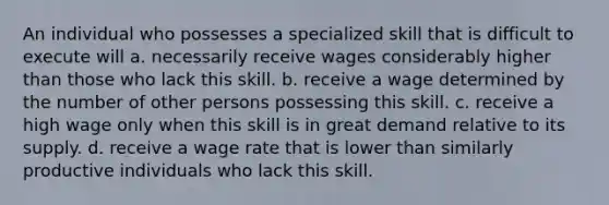 An individual who possesses a specialized skill that is difficult to execute will a. necessarily receive wages considerably higher than those who lack this skill. b. receive a wage determined by the number of other persons possessing this skill. c. receive a high wage only when this skill is in great demand relative to its supply. d. receive a wage rate that is lower than similarly productive individuals who lack this skill.