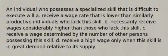 An individual who possesses a specialized skill that is difficult to execute will a. receive a wage rate that is lower than similarly productive individuals who lack this skill. b. necessarily receive wages considerably higher than those who lack this skill. c. receive a wage determined by the number of other persons possessing this skill. d. receive a high wage only when this skill is in great demand relative to its supply.