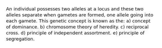 An individual possesses two alleles at a locus and these two alleles separate when gametes are formed, one allele going into each gamete. This genetic concept is known as the: a) concept of dominance. b) chromosome theory of heredity. c) reciprocal cross. d) principle of independent assortment. e) principle of segregation.