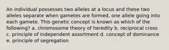 An individual possesses two alleles at a locus and these two alleles separate when gametes are formed, one allele going into each gamete. This genetic concept is known as which of the following? a. chromosome theory of heredity b. reciprocal cross c. principle of independent assortment d. concept of dominance e. principle of segregation