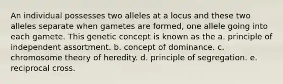 An individual possesses two alleles at a locus and these two alleles separate when gametes are formed, one allele going into each gamete. This genetic concept is known as the a. principle of independent assortment. b. concept of dominance. c. chromosome theory of heredity. d. principle of segregation. e. reciprocal cross.