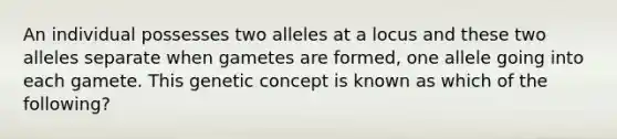 An individual possesses two alleles at a locus and these two alleles separate when gametes are formed, one allele going into each gamete. This genetic concept is known as which of the following?