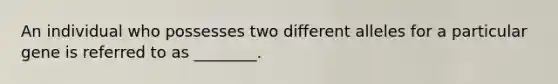 An individual who possesses two different alleles for a particular gene is referred to as ________.