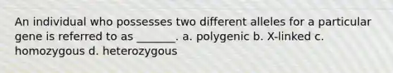 An individual who possesses two different alleles for a particular gene is referred to as _______. a. polygenic b. X-linked c. homozygous d. heterozygous