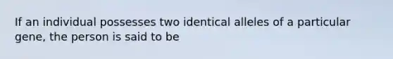 If an individual possesses two identical alleles of a particular gene, the person is said to be