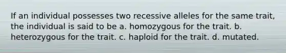 If an individual possesses two recessive alleles for the same trait, the individual is said to be a. homozygous for the trait. b. heterozygous for the trait. c. haploid for the trait. d. mutated.