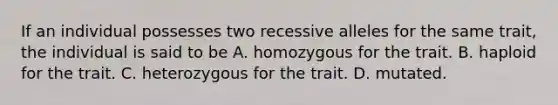 If an individual possesses two recessive alleles for the same trait, the individual is said to be A. homozygous for the trait. B. haploid for the trait. C. heterozygous for the trait. D. mutated.