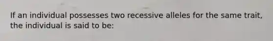 If an individual possesses two recessive alleles for the same trait, the individual is said to be: