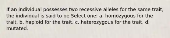 If an individual possesses two recessive alleles for the same trait, the individual is said to be Select one: a. homozygous for the trait. b. haploid for the trait. c. heterozygous for the trait. d. mutated.