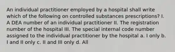 An individual practitioner employed by a hospital shall write which of the following on controlled substances prescriptions? I. A DEA number of an individual practitioner II. The registration number of the hospital III. The special internal code number assigned to the individual practitioner by the hospital a. I only b. I and II only c. II and III only d. All