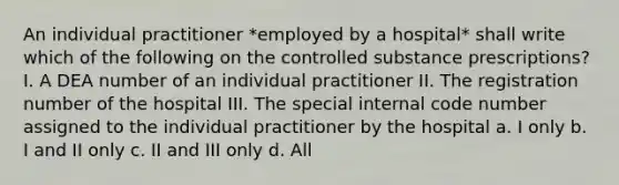 An individual practitioner *employed by a hospital* shall write which of the following on the controlled substance prescriptions? I. A DEA number of an individual practitioner II. The registration number of the hospital III. The special internal code number assigned to the individual practitioner by the hospital a. I only b. I and II only c. II and III only d. All