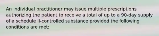 An individual practitioner may issue multiple prescriptions authorizing the patient to receive a total of up to a 90-day supply of a schedule II-controlled substance provided the following conditions are met: