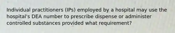 Individual practitioners (IPs) employed by a hospital may use the hospital's DEA number to prescribe dispense or administer controlled substances provided what requirement?