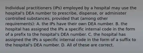 Individual practitioners (IPs) employed by a hospital may use the hospital's DEA number to prescribe, dispense, or administer controlled substances, provided that (among other requirements): A. the IPs have their own DEA number. B. the hospital has assigned the IPs a specific internal code in the form of a prefix to the hospital's DEA number. C. the hospital has assigned the IPs a specific internal code in the form of a suffix to the hospital's DEA number. D. All of these are correct.