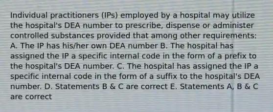 Individual practitioners (IPs) employed by a hospital may utilize the hospital's DEA number to prescribe, dispense or administer controlled substances provided that among other requirements: A. The IP has his/her own DEA number B. The hospital has assigned the IP a specific internal code in the form of a prefix to the hospital's DEA number. C. The hospital has assigned the IP a specific internal code in the form of a suffix to the hospital's DEA number. D. Statements B & C are correct E. Statements A, B & C are correct