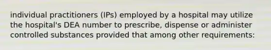 individual practitioners (IPs) employed by a hospital may utilize the hospital's DEA number to prescribe, dispense or administer controlled substances provided that among other requirements: