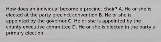 How does an individual become a precinct chair? A. He or she is elected at the party precinct convention B. He or she is appointed by the governor C. He or she is appointed by the county executive committee D. He or she is elected in the party's primary election