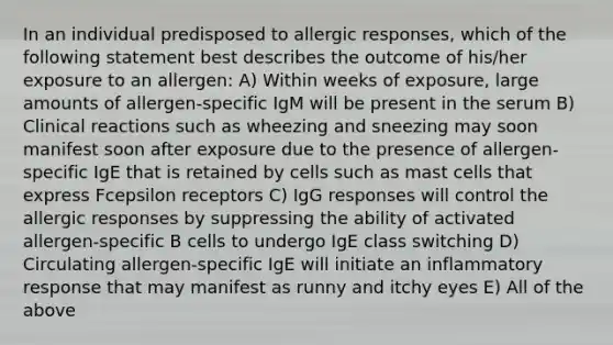 In an individual predisposed to allergic responses, which of the following statement best describes the outcome of his/her exposure to an allergen: A) Within weeks of exposure, large amounts of allergen-specific IgM will be present in the serum B) Clinical reactions such as wheezing and sneezing may soon manifest soon after exposure due to the presence of allergen-specific IgE that is retained by cells such as mast cells that express Fcepsilon receptors C) IgG responses will control the allergic responses by suppressing the ability of activated allergen-specific B cells to undergo IgE class switching D) Circulating allergen-specific IgE will initiate an inflammatory response that may manifest as runny and itchy eyes E) All of the above