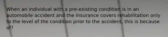 When an individual with a pre-existing condition is in an automobile accident and the insurance covers rehabilitation only to the level of the condition prior to the accident, this is because of?