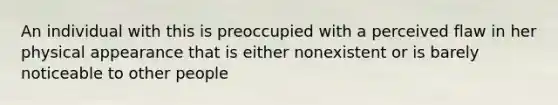 An individual with this is preoccupied with a perceived flaw in her physical appearance that is either nonexistent or is barely noticeable to other people