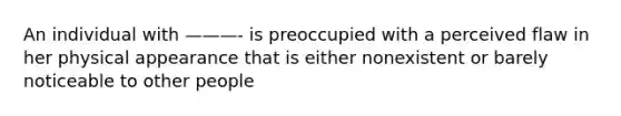 An individual with ———- is preoccupied with a perceived flaw in her physical appearance that is either nonexistent or barely noticeable to other people