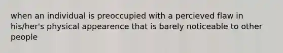 when an individual is preoccupied with a percieved flaw in his/her's physical appearence that is barely noticeable to other people