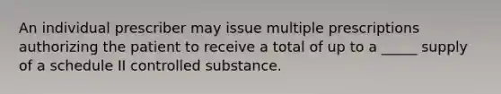 An individual prescriber may issue multiple prescriptions authorizing the patient to receive a total of up to a _____ supply of a schedule II controlled substance.