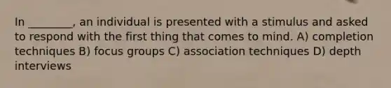 In ________, an individual is presented with a stimulus and asked to respond with the first thing that comes to mind. A) completion techniques B) focus groups C) association techniques D) depth interviews