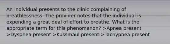 An individual presents to the clinic complaining of breathlessness. The provider notes that the individual is expending a great deal of effort to breathe. What is the appropriate term for this phenomenon? >Apnea present >Dyspnea present >Kussmaul present >Tachypnea present