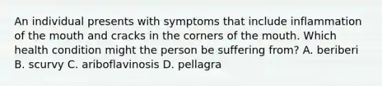 An individual presents with symptoms that include inflammation of the mouth and cracks in the corners of the mouth. Which health condition might the person be suffering from? A. beriberi B. scurvy C. ariboflavinosis D. pellagra