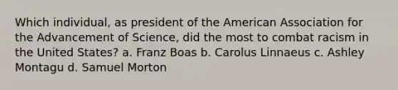 Which individual, as president of the American Association for the Advancement of Science, did the most to combat racism in the United States? a. Franz Boas b. Carolus Linnaeus c. Ashley Montagu d. Samuel Morton