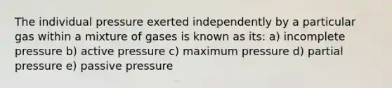 The individual pressure exerted independently by a particular gas within a mixture of gases is known as its: a) incomplete pressure b) active pressure c) maximum pressure d) partial pressure e) passive pressure