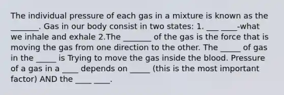 The individual pressure of each gas in a mixture is known as the _______. Gas in our body consist in two states: 1. ___ ____-what we inhale and exhale 2.The _______ of the gas is the force that is moving the gas from one direction to the other. The _____ of gas in the _____ is Trying to move the gas inside the blood. Pressure of a gas in a ____ depends on _____ (this is the most important factor) AND the ____ ____.