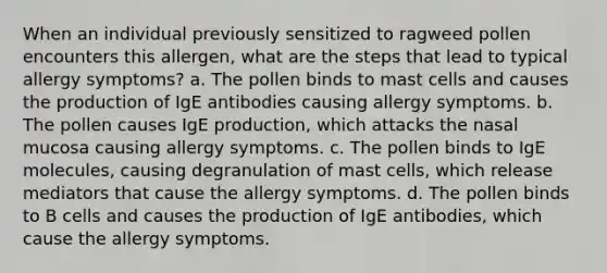 When an individual previously sensitized to ragweed pollen encounters this allergen, what are the steps that lead to typical allergy symptoms? a. The pollen binds to mast cells and causes the production of IgE antibodies causing allergy symptoms. b. The pollen causes IgE production, which attacks the nasal mucosa causing allergy symptoms. c. The pollen binds to IgE molecules, causing degranulation of mast cells, which release mediators that cause the allergy symptoms. d. The pollen binds to B cells and causes the production of IgE antibodies, which cause the allergy symptoms.