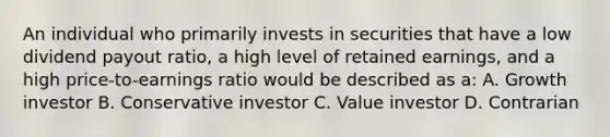 An individual who primarily invests in securities that have a low dividend payout ratio, a high level of retained earnings, and a high price-to-earnings ratio would be described as a: A. Growth investor B. Conservative investor C. Value investor D. Contrarian