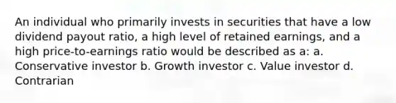 An individual who primarily invests in securities that have a low dividend payout ratio, a high level of retained earnings, and a high price-to-earnings ratio would be described as a: a. Conservative investor b. Growth investor c. Value investor d. Contrarian