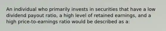 An individual who primarily invests in securities that have a low dividend payout ratio, a high level of retained earnings, and a high price-to-earnings ratio would be described as a: