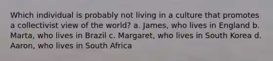 Which individual is probably not living in a culture that promotes a collectivist view of the world? a. James, who lives in England b. Marta, who lives in Brazil c. Margaret, who lives in South Korea d. Aaron, who lives in South Africa