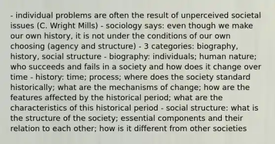 - individual problems are often the result of unperceived societal issues (C. Wright Mills) - sociology says: even though we make our own history, it is not under the conditions of our own choosing (agency and structure) - 3 categories: biography, history, social structure - biography: individuals; human nature; who succeeds and fails in a society and how does it change over time - history: time; process; where does the society standard historically; what are the mechanisms of change; how are the features affected by the historical period; what are the characteristics of this historical period - social structure: what is the structure of the society; essential components and their relation to each other; how is it different from other societies