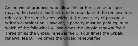 An individual producer who allows his or her license to lapse may, within twelve months from the due date of the renewal fee, reinstate the same license without the necessity of passing a written examination. However, a penalty must be paid equal to which of the following? A. Two times the unpaid renewal fee B. Three times the unpaid renewal fee C. Four times the unpaid renewal fee D. Five times the unpaid renewal fee