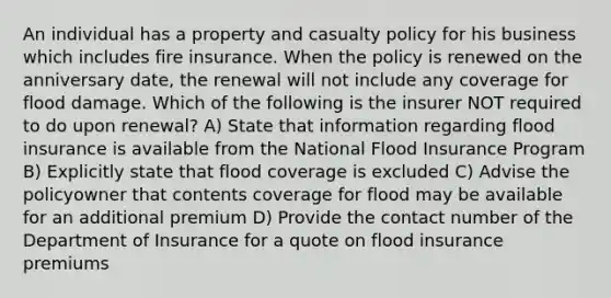 An individual has a property and casualty policy for his business which includes fire insurance. When the policy is renewed on the anniversary date, the renewal will not include any coverage for flood damage. Which of the following is the insurer NOT required to do upon renewal? A) State that information regarding flood insurance is available from the National Flood Insurance Program B) Explicitly state that flood coverage is excluded C) Advise the policyowner that contents coverage for flood may be available for an additional premium D) Provide the contact number of the Department of Insurance for a quote on flood insurance premiums