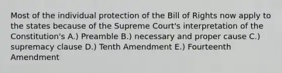 Most of the individual protection of the Bill of Rights now apply to the states because of the Supreme Court's interpretation of the Constitution's A.) Preamble B.) necessary and proper cause C.) supremacy clause D.) Tenth Amendment E.) Fourteenth Amendment