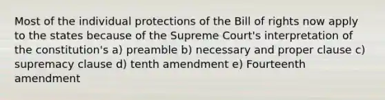 Most of the individual protections of the Bill of rights now apply to the states because of the Supreme Court's interpretation of the constitution's a) preamble b) necessary and proper clause c) supremacy clause d) tenth amendment e) Fourteenth amendment