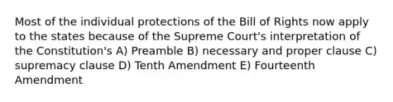 Most of the individual protections of the Bill of Rights now apply to the states because of the Supreme Court's interpretation of the Constitution's A) Preamble B) necessary and proper clause C) supremacy clause D) Tenth Amendment E) Fourteenth Amendment