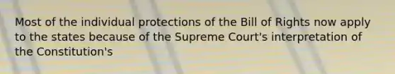 Most of the individual protections of the Bill of Rights now apply to the states because of the Supreme Court's interpretation of the Constitution's