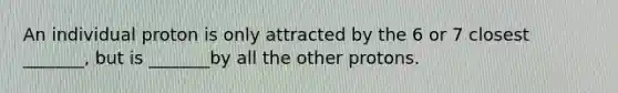 An individual proton is only attracted by the 6 or 7 closest _______, but is _______by all the other protons.